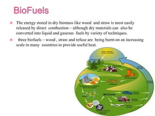  The energy stored in dry biomass like wood and straw is most easily
released by direct combustion – although dry materials can also be
converted into liquid and gaseous fuels by variety of techniques.
 three biofuels – wood , straw and refuse are being burnt on an increasing
scale in many countries to provide useful heat.
 
