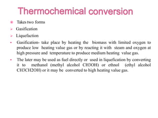  Takes two forms
 Gasification
 Liquefaction
 Gasification- take place by heating the biomass with limited oxygen to
produce low heating value gas or by reacting it with steam and oxygen at
high pressure and temperature to produce medium heating value gas.
 The later may be used as fuel directly or used in liquefication by converting
it to methanol (methyl alcohol CH3OH) or ethnol (ethyl alcohol
CH3CH2OH) or it may be converted to high heating value gas.
 