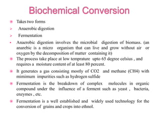  Takes two forms
 Anaerobic digestion
 Fermentation
 Anaerobic digestion involves the microbial digestion of biomass. (an
anarebic is a micro organism that can live and grow without air or
oxygen by the decomposition of matter containing it)
 The process take place at low temprature upto 65 degree celsius , and
requires a moisture content of at least 80 percent.
 It generates a gas consisting mostly of CO2 and methane (CH4) with
mimimum impurities such as hydrogen sulfide
 Fermentation is the breakdown of complex molecules in organic
compound under the influence of a ferment such as yeast , bacteria,
enzymes , etc.
 Fermentation is a well established and widely used technology for the
conversion of grains and crops into ethnol.
 