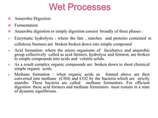  Anaerobic Digestion
 Fermentation
 Anaerobic digestion or simply digestion consist broadly of three phases :
 Enzymatic hydrolysis : where the fats , starches and proteins contained in
cellulosic biomass are broken broken down into simple compound
 Acid formation: where the micro organisms of facultative and anaerobic
group collectively called as acid farmers, hydrolyse and ferment, are broken
to simple compounds into acids and volatile solids.
 As a result complex organic compounds are broken down to short chemical
simple organic acids.
 Methane formation : when organic acids as formed above are then
converted into methane (CH4) and CO2 by the bacteria which are strictly
anarobs. These bacteria are called methane fermentors. For efficient
digestion these acid formers and methane fermentors must remain in a state
of dynamic equilibrium.
 