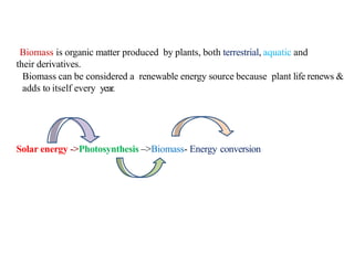 Biomass is organic matter produced by plants, both terrestrial, aquatic and
their derivatives.
Biomass can be considered a renewable energy source because plant life renews &
adds to itself every year.
Solar energy ->Photosynthesis –>Biomass- Energy conversion
 