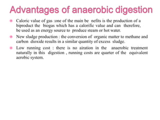  Caloric value of gas :one of the main be nefits is the production of a
biproduct the biogas which has a calorific value and can therefore,
be used as an energy source to produce steam or hot water.
 New sludge production : the conversion of organic matter to methane and
carbon dioxide results in a similar quantity of excess sludge.
 Low running cost : there is no airation in the anaerobic treatment
naturally in this digestion , running costs are quarter of the equivalent
aerobic system.
 
