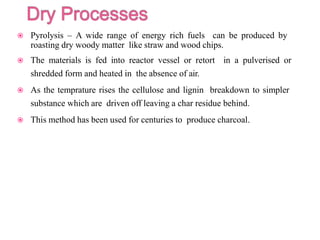  Pyrolysis – A wide range of energy rich fuels can be produced by
roasting dry woody matter like straw and wood chips.
 The materials is fed into reactor vessel or retort in a pulverised or
shredded form and heated in the absence of air.
 As the temprature rises the cellulose and lignin breakdown to simpler
substance which are driven off leaving a char residue behind.
 This method has been used for centuries to produce charcoal.
 