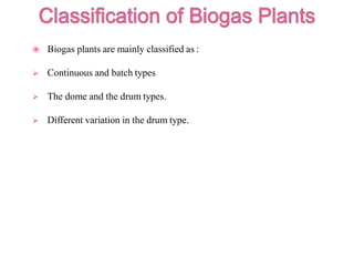  Biogas plants are mainly classified as :
 Continuous and batch types
 The dome and the drum types.
 Different variation in the drum type.
 