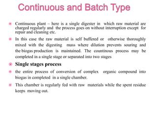 Continuous plant – here is a single digester in which raw material are
charged regularly and the process goes on without interruption except for
repair and cleaning etc.
 In this case the raw material is self buffered or otherwise thoroughly
mixed with the digesting mass where dilution prevents souring and
the biogas production is maintained. The countinous process may be
completed in a single stage or separated into two stages
 Single stages process
 the entire process of conversion of complex organic compound into
biogas in completed in a single chamber.
 This chamber is regularly fed with raw materials while the spent residue
keeps moving out.
 
