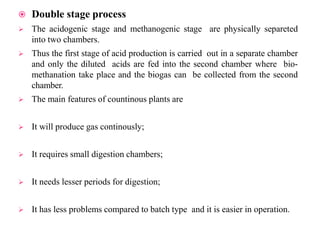  Double stage process
 The acidogenic stage and methanogenic stage are physically separeted
into two chambers.
 Thus the first stage of acid production is carried out in a separate chamber
and only the diluted acids are fed into the second chamber where bio-
methanation take place and the biogas can be collected from the second
chamber.
 The main features of countinous plants are
 It will produce gas continously;
 It requires small digestion chambers;
 It needs lesser periods for digestion;
 It has less problems compared to batch type and it is easier in operation.
 