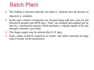  The feeding is between intervals, the plant is emptied once the process of
digestion is complete.
 In this type, a battery of digesters are charged along with lime ,urea etc and
allowed to produce gas 40-50 days. These are charged and emptied one by
one in a synchronous manner which maintains a regular supply of the gas
through a common gas holder.
 The biogas supply may be utilised after 8-10 days.
 Such a plant would be expensive to install and unless operated on large
scale it would not be economical.
 