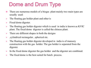  There are numerous models of a biogas plant mainly two main types are
usually used:
 The floating gas holder plant and other is
 Fixed dome digester.
 The floating gas holder digester which is used in india is known as KVIC
plant. The fixed dome digester is called the chinese plant.
 There are different shapes in both the designs
 ,cylindrical rectangular , spherical etc.
 The floating gas holder digester developed in india is of mansory
construction with the gas holder. The gas holder is separated from the
digester.
 In the fixed dome digester the gas holder and the digester are combined.
 The fixed dome is the best suited for batch process.
 