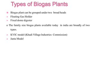  Biogas plant can be grouped under two broad heads
 Floating Gas Holder
 Fixed dome digester
o The family size biogas plants available today in india are broadly of two
types.
 KVIC model (Khadi Village Industries Commission)
 Janta Model
 