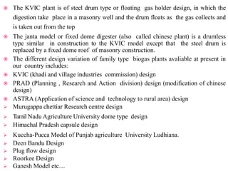  The KVIC plant is of steel drum type or floating gas holder design, in which the
digestion take place in a masonry well and the drum floats as the gas collects and
is taken out from the top
 The janta model or fixed dome digester (also called chinese plant) is a drumless
type similar in construction to the KVIC model except that the steel drum is
replaced by a fixed dome roof of masonry construction.
 The different design variation of family type biogas plants avaliable at present in
our country includes:
 KVIC (khadi and village industries commission) design
 PRAD (Planning , Research and Action division) design (modification of chinese
design)
 ASTRA (Application of science and technology to rural area) design
 Murugappa chettiar Research centre design
 Tamil Nadu Agriculture University dome type design
 Himachal Pradesh capsule design
 Kuccha-Pucca Model of Punjab agriculture University Ludhiana.
 Deen Bandu Design
 Plug flow design
 Roorkee Design
 Ganesh Model etc…
 