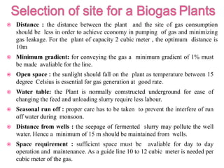  Distance : the distance between the plant and the site of gas consumption
should be less in order to achieve economy in pumping of gas and minimizing
gas leakage. For the plant of capacity 2 cubic meter , the optimum distance is
10m
 Minimum gradient: for conveying the gas a minimum gradient of 1% must
be made avaliable for the line.
 Open space : the sunlight should fall on the plant as temperature between 15
degree Celsius is essential for gas generation at good rate.
 Water table: the Plant is normally comstructed underground for ease of
changing the feed and unloading slurry require less labour.
 Seasonal run off : proper care has to be taken to prevent the interfere of run
off water during monsoon.
 Distance from wells : the seepage of fermented slurry may pollute the well
water. Hence a minimum of 15 m should be maintained from wells.
 Space requirement : sufficient space must be avaliable for day to day
operation and maintenance. As a guide line 10 to 12 cubic meter is needed per
cubic meter of the gas.
 