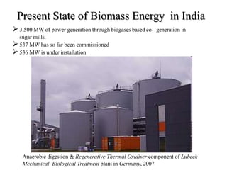 Present State of Biomass Energy in India
3,500 MW of power generation through biogases based co- generation in
sugar mills.
537 MW has so far been commissioned
536 MW is under installation
Anaerobic digestion & Regenerative Thermal Oxidiser component of Lubeck
Mechanical Biological Treatment plant in Germany, 2007
 