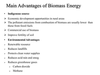Main Advantages of Biomass Energy
• Indigenous source
 Economic development opportunities in rural areas
 The pollutant emissions from combustion of biomass are usually lower than
those from fossil fuels
 Commercial use of biomass
 Improve fertility of soil
• Environmental Advantages
 Renewable resource
 Reduces landfills
 Protects clean water supplies
 Reduces acid rain and smog
 Reduces greenhouse gases
 Carbon dioxide
 Methane
 
