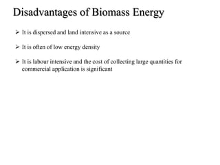 Disadvantages of Biomass Energy
 It is dispersed and land intensive as a source
 It is often of low energy density
 It is labour intensive and the cost of collecting large quantities for
commercial application is significant
 