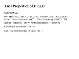 Fuel Properties of Biogas
Calorific Value
60% Methane : 22.350 to 24.22 MJ/m3. Without CO2 : 33.525 to 35.390
MJ/m3. Octane rating without CO2 : 130 Octane rating with CO2 : 110
Ignition temperature : 6500 C Air to methane ratio for complete
Combustion (by volume) : 10 to 1
Explosive limits to air (by volume) : 5 to 15
 