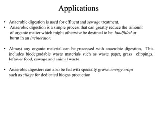 Applications
• Anaerobic digestion is used for effluent and sewage treatment.
• Anaerobic digestion is a simple process that can greatly reduce the amount
of organic matter which might otherwise be destined to be landfilled or
burnt in an incinerator.
• Almost any organic material can be processed with anaerobic digestion. This
includes biodegradable waste materials such as waste paper, grass clippings,
leftover food, sewage and animal waste.
• Anaerobic digesters can also be fed with specially grown energy crops
such as silage for dedicated biogas production.
 