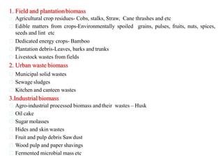1. Field and plantationbiomass
Agricultural crop residues- Cobs, stalks, Straw, Cane thrashes and etc
Edible matters from crops-Environmentally spoiled grains, pulses, fruits, nuts, spices,
seeds and lint etc
Dedicated energy crops- Bamboo
Plantation debris-Leaves, barks and trunks
Livestock wastes from fields
2. Urban waste biomass
Municipal solid wastes
Sewage sludges
Kitchen and canteen wastes
3.Industrial biomass
Agro-industrial processed biomass and their wastes – Husk
Oil cake
Sugar molasses
Hides and skin wastes
Fruit and pulp debris Sawdust
Wood pulp and paper shavings
Fermented microbial mass etc
 