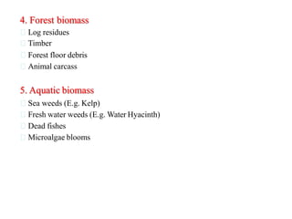 4. Forest biomass
Log residues
Timber
Forest floor debris
Animal carcass
5. Aquatic biomass
Sea weeds (E.g. Kelp)
Fresh water weeds (E.g. Water Hyacinth)
Dead fishes
Microalgae blooms
 