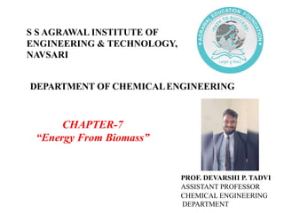 DEPARTMENT OF CHEMICALENGINEERING
CHAPTER-7
“Energy From Biomass”
PROF. DEVARSHI P. TADVI
ASSISTANT PROFESSOR
CHEMICAL ENGINEERING
DEPARTMENT
S S AGRAWAL INSTITUTE OF
ENGINEERING & TECHNOLOGY,
NAVSARI
 