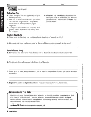 8 Plate Tectonics
Copyright©Glencoe/McGraw-Hill,adivisionoftheMcGraw-HillCompanies,Inc.
Name Date Class
Hands-OnActivities
Communicating Your Data
Find this lab using the link below. Post your data in the table provided. Compare your data
with those of other students. Combine your data with those of other students, and plot
these combined data on map to recognize the relationship between plate coundaries, vol-
canic eruptions, and earthquake epicenters.
msscience.com/internet_lab
Follow Your Plan
1. Make sure your teacher approves your plan
before you start.
2. Plot the locations of earthquake epicenters
and volcanic eruptions on a map of the
world. Use an overlay of tissue paper
or plastic.
3. After you have collected the necessary data,
predict where the tectonically active areas
on Earth are.
4. Compare and contrast the areas that you
predicted to be tectonically active with the
plate boundary map shown in Figure 9 in
your textbook.
Analyze Your Data
1. What areas on Earth do you predict to be the locations of tectonic activity?
2. How close did your prediction come to the actual location of tectonically active areas?
Conclude and Apply
1. How could you make your predictions closer to the locations of actual tectonic activity?
2. Would data from a longer period of time help? Explain.
3. What types of plate boundaries were close to your locations of earthquake epicenters? Volcanic
eruptions?
4. Explain which types of plate boundaries produce volcanic eruptions. Be specific.
(continued)
 