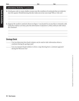 12 Plate Tectonics
Copyright©Glencoe/McGraw-Hill,adivisionoftheMcGraw-HillCompanies,Inc.
Laboratory Activity 1 (continued)
Name Date Class
4. Corals grow only in warm, shallow oceans near the coastlines of continents that are relatively
near the equator. Would knowing this fact make you revise your map? Why or why not?
5. Suppose the modern continent shown in Figure 1 was located in an area that is extremely cold.
Using the evidence you have, plus the information in Question 4, what could you infer about
the continent?
Strategy Check
Can you determine how fossil evidence can be used to infer information about a
continent during the geologic past?
Can you interpret fossil evidence to draw a map showing how a continent appeared
during the Mesozoic Era?
Hands-OnActivities
 