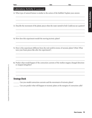 Copyright©Glencoe/McGraw-Hill,adivisionoftheMcGraw-HillCompanies,Inc.
Plate Tectonics 15
Name Date Class
2. What type of natural feature is similar to the action of the bubbles? Explain your answer.
3. Describe the movement of the plastic pieces when the water started to boil. Could you see a pattern?
4. How does this experiment model the moving tectonic plates?
5. How is this experiment different from the real world in terms of tectonic plates? (Hint: What
were your foam pieces like after the experiment?)
6. Predict what would happen if the convection currents of the molten magma changed direction
or stopped altogether?
Strategy Check
Can you model convection currents and the movement of tectonic plates?
Can you predict what will happen to tectonic plates at the margins of convection cells?
Hands-OnActivities
Laboratory Activity 2 (continued)
 