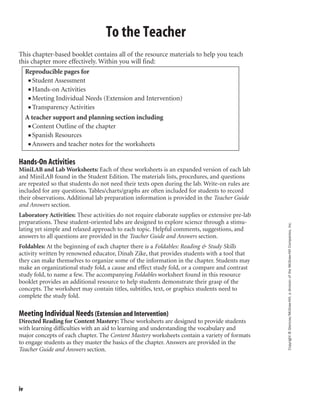 Copyright©Glencoe/McGraw-Hill,adivisionoftheMcGraw-HillCompanies,Inc.
iv
This chapter-based booklet contains all of the resource materials to help you teach
this chapter more effectively. Within you will find:
Reproducible pages for
■ Student Assessment
■ Hands-on Activities
■ Meeting Individual Needs (Extension and Intervention)
■ Transparency Activities
A teacher support and planning section including
■ Content Outline of the chapter
■ Spanish Resources
■ Answers and teacher notes for the worksheets
Hands-On Activities
MiniLAB and Lab Worksheets: Each of these worksheets is an expanded version of each lab
and MiniLAB found in the Student Edition. The materials lists, procedures, and questions
are repeated so that students do not need their texts open during the lab. Write-on rules are
included for any questions. Tables/charts/graphs are often included for students to record
their observations. Additional lab preparation information is provided in the Teacher Guide
and Answers section.
Laboratory Activities: These activities do not require elaborate supplies or extensive pre-lab
preparations. These student-oriented labs are designed to explore science through a stimu-
lating yet simple and relaxed approach to each topic. Helpful comments, suggestions, and
answers to all questions are provided in the Teacher Guide and Answers section.
Foldables: At the beginning of each chapter there is a Foldables: Reading & Study Skills
activity written by renowned educator, Dinah Zike, that provides students with a tool that
they can make themselves to organize some of the information in the chapter. Students may
make an organizational study fold, a cause and effect study fold, or a compare and contrast
study fold, to name a few. The accompanying Foldables worksheet found in this resource
booklet provides an additional resource to help students demonstrate their grasp of the
concepts. The worksheet may contain titles, subtitles, text, or graphics students need to
complete the study fold.
Meeting Individual Needs (Extension and Intervention)
Directed Reading for Content Mastery: These worksheets are designed to provide students
with learning difficulties with an aid to learning and understanding the vocabulary and
major concepts of each chapter. The Content Mastery worksheets contain a variety of formats
to engage students as they master the basics of the chapter. Answers are provided in the
Teacher Guide and Answers section.
To the Teacher
 