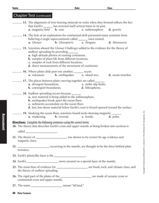 Copyright©Glencoe/McGraw-Hill,adivisionoftheMcGraw-HillCompanies,Inc.
Name Date Class
Chapter Test (continued)
40 Plate Tectonics
13. The alignment of iron-bearing minerals in rocks when they formed reflects the fact
that Earth’s ______ has reversed itself several times in its past.
a. magnetic field b. core c. asthenosphere d. gravity
14. The lack of an explanation for continental drift prevented many scientists from
believing a single supercontinent called ______ once existed.
a. Glomar b. Glossopteris c. Pangaea d. Mesosaurus
15. Scientists aboard the Glomar Challenger added to the evidence for the theory of
seafloor spreading by providing ______
a. high altitude photos of existing continents.
b. samples of plant life from different locations.
c. samples of rock from different locations.
d. direct measurements of the movement of continents.
16. Where plates slide past one another, ______ occur.
a. volcanoes b. earthquakes c. island arcs d. ocean trenches
17. The places between plates moving together are called ______
a. divergent boundaries. c. strike-slip faults.
b. convergent boundaries. d. lithospheres.
18. Seafloor spreading occurs because ______
a. new material is being added to the asthenosphere.
b. earthquakes break apart the ocean floor.
c. sediments accumulate on the ocean floor.
d. hot, less-dense material below Earth’s crust is forced upward toward the surface.
19. Studying the ocean floor, scientists found rocks showing magnetic ______
a. weakening. b. reversal. c. bonds. d. poles.
Directions: Complete the following sentences using the correct terms.
20. The theory that describes Earth’s crust and upper mantle as being broken into sections is
called ____________________.
21. The theory of ____________________ was shown to be correct by age evidence and
magnetic clues.
22. ____________________, occurring in the mantle, are thought to be the force behind plate
tectonics.
23. Earth’s plasticlike layer is the ____________________.
24. Earth’s ____________________ move around on a special layer of the mantle.
25. The main lines of evidence for ____________________ are fossil, rock, and climate clues, and
the theory of seafloor spreading.
26. The rigid part of the plates of the ____________________ are made of oceanic crust or
continental crust and upper mantle.
27. The name ____________________ means “all land.”
Assessment
 