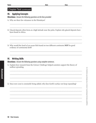 Copyright©Glencoe/McGraw-Hill,adivisionoftheMcGraw-HillCompanies,Inc.
Name Date Class
Chapter Test (continued)
42 Plate Tectonics
III. Applying Concepts
Directions: Answer the following questions on the lines provided.
1. Why are there few volcanoes in the Himalayas?
2. Glacial deposits often form at a high latitude near the poles. Explain why glacial deposits have
been found in Africa.
3. Why would the fossil of an ocean fish found on two different continents NOT be good
evidence of continental drift?
IV. Writing Skills
Directions: Answer the following questions using complete sentences.
1. Explain how research from the Glomar Challenger helped scientists support the theory of
seafloor spreading.
2. Since new crust is constantly being added, why does Earth’s surface not keep expanding?
Assessment
 