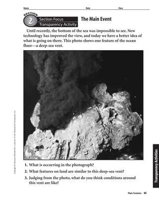 Copyright©Glencoe/McGraw-Hill,adivisionoftheMcGraw-HillCompanies,Inc.
Name Date Class
Plate Tectonics 45
The Main EventSection Focus
Transparency Activity22
TransparencyActivities
Until recently, the bottom of the sea was impossible to see. New
technology has improved the view, and today we have a better idea of
what is going on there. This photo shows one feature of the ocean
floor—a deep-sea vent.
1. What is occurring in the photograph?
2. What features on land are similar to this deep-sea vent?
3. Judging from the photo, what do you think conditions around
this vent are like?
 