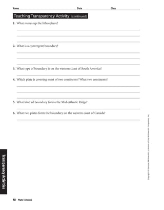 48 Plate Tectonics
Copyright©Glencoe/McGraw-Hill,adivisionoftheMcGraw-HillCompanies,Inc.
Name Date Class
Teaching Transparency Activity (continued)
1. What makes up the lithosphere?
2. What is a convergent boundary?
3. What type of boundary is on the western coast of South America?
4. Which plate is covering most of two continents? What two continents?
5. What kind of boundary forms the Mid-Atlantic Ridge?
6. What two plates form the boundary on the western coast of Canada?
TransparencyActivities
 