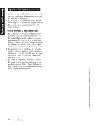 T8 Tectónica de las placas
Copyright©Glencoe/McGraw-Hill,adivisionoftheMcGraw-HillCompanies,Inc.
Spanish Resources (continued)
mediooceánicas. ¿De qué forma conservan las
rocas la prueba magnética cuando se forman
en la dorsal mediooceánica?
3. La teoría de la expansión del suelo marino
tiene apoyo en la prueba del magnetismo de
las rocas y en las edades de las rocas del
suelo marino.
Sección 3 Teoría de la tectónica de placas
1. En la década de 1960, los científicos combi-
naron las ideas de la deriva continental con
las ideas de la expansión del suelo marino
para desarrollar la teoría de la tectónica de
placas. La teoría dice que la superficie terres-
tre está dividida en secciones llamadas pla-
cas, las cuales se mueven sobre la astenosfera.
2. Las corrientes en el manto de la Tierra, lla-
madas corrientes de convección, transfieren
el calor en el interior de la Tierra. Las placas
se mueven como resultado de esta transfe-
rencia de calor.
3. La Tierra es un planeta dinámico. Cuando
las placas se mueven, interaccionan, lo que
produce muchos de los relieves de la super-
ficie terrestre. ¿De qué manera forman mon-
tañas las placas convergentes?
TeacherSupport&Planning
 