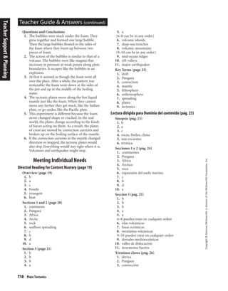 T10 Plate Tectonics
Copyright©Glencoe/McGraw-Hill,adivisionoftheMcGraw-HillCompanies,Inc.
Teacher Guide & Answers (continued)
Questions and Conclusions
1. The bubbles were stuck under the foam. They
grew together and formed one large bubble.
Then the large bubbles floated to the sides of
the foam where they burst up between two
pieces of foam.
2. The action of the bubbles is similar to that of a
volcano. The bubbles were like magma that
increases in pressure at weak points along plate
boundaries. It escapes like the bubbles in an
explosion.
3. At first it seemed as though the foam went all
over the place. After a while, the pattern was
noticeable: the foam went down at the sides of
the pot and up in the middle of the boiling
water.
4. The tectonic plates move along the hot liquid
mantle just like the foam. When they cannot
move any farther they get stuck, like the Indian
plate, or go under, like the Pacific plate.
5. This experiment is different because the foam
never changed shape or cracked. In the real
world, the plates change according to the kinds
of forces acting on them. As a result, the plates
of crust are moved by convection currents and
broken up on the boiling surface of the mantle.
6. If the convection currents in the mantle changed
direction or stopped, the tectonic plates would
also stop. Everything would stay right where it is.
Volcanoes and earthquakes might stop.
Meeting Individual Needs
Directed Reading for Content Mastery (page 19)
Overview (page 19)
1. b
2. a
3. c
4. Fossils
5. youngest
6. heat
Sections 1 and 2 (page 20)
1. continents
2. Pangaea
3. Africa
4. Arctic
5. rock
6. seafloor spreading
7. c
8. b
9. d
10. a
Section 3 (page 21)
1. b
2. b
3. b
4. a
5. a
(6–8 can be in any order)
6. volcanic islands
7. deep-sea trenches
8. volcanic mountains
(9–10 can be in any order)
9. mid-ocean ridges
10. rift valleys
11. major earthquakes
Key Terms (page 22)
1. drift
2. Pangaea
3. convection
4. mantle
5. lithosphere
6. asthenosphere
7. spreading
8. plates
9. tectonics
Lectura dirigida para Dominio del contenido (pág. 23)
Sinopsis (pág. 23)
1. b
2. a
3. c
4. rocas, fósiles, clima
5. más recientes
6. térmica
Secciones 1 y 2 (pág. 24)
1. continentes
2. Pangaea
3. África
4. Árctico
5. roca
6. expansión del suelo marino
7. c
8. b
9. d
10. a
Sección 3 (pág. 25)
1. b
2. b
3. b
4. a
5. a
6–8 pueden estar en cualquier orden
6. islas volcánicas
7. fosas oceánicas
8. montañas volcánicas
9–10 pueden estar en cualquier orden
9. dorsales mediooceánicas
10. valles de dislocación
11. terremotos fuertes
Términos claves (pág. 26)
1. deriva
2. Pangaea
3. convección
TeacherSupport&Planning
 