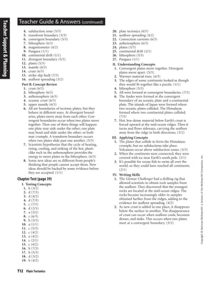 T12 Plate Tectonics
Copyright©Glencoe/McGraw-Hill,adivisionoftheMcGraw-HillCompanies,Inc.
Teacher Guide & Answers (continued)
4. subduction zone (5/3)
5. transform boundary (5/3)
6. convergent boundary (5/3)
7. lithosphere (6/3)
8. magnetometer (4/2)
9. Pangaea (1/1)
10. continental drift (1/1)
11. divergent boundary (5/3)
12. plates (5/3)
13. mantle (6/3)
14. crust (6/3)
15. strike-slip fault (7/3)
16. seafloor spreading (3/2)
Part B. Concept Review
1. crust (6/3)
2. lithosphere (6/3)
3. asthenosphere (6/3)
4. oceanic crust (6/3)
5. upper mantle (6/3)
6. All are boundaries of tectonic plates, but they
behave in different ways. At divergent bound-
aries, plates move away from each other. Con-
vergent boundaries occur when two plates move
together. Then one of three things will happen:
one plate may sink under the other; one plate
may bend and slide under the other; or both
may crumple. A transform boundary occurs
when two plates slide past one another. (5/3)
7. Scientists hypothesize that the cycle of heating,
rising, cooling, and sinking of the hot, plasti-
clike rock in the asthenosphere provides the
energy to move plates in the lithosphere. (6/3)
8. Some new ideas are so different from people’s
thinking that people cannot accept them. New
ideas should be backed by some evidence before
they are accepted. (1/1)
Chapter Test (page 39)
I. Testing Concepts
1. b (3/2)
2. d (7/3)
3. d (4/2)
4. d (7/3)
5. c (7/3)
6. d (2/1)
7. a (3/2)
8. c (6/3)
9. b (5/3)
10. a (1/1)
11. c (5/3)
12. c (4/2)
13. a (4/2)
14. c (2/1)
15. c (4/2)
16. b (7/3)
17. b (5/3)
18. d (3/2)
19. b (4/2)
20. plate tectonics (6/3)
21. seafloor spreading (4/2)
22. Convection currents (6/3)
23. asthenosphere (6/3)
24. plates (5/3)
25. continental drift (2/1)
26. lithosphere (5/3)
27. Pangaea (1/1)
II. Understanding Concepts
1. Convergent plates move together. Divergent
plates move apart. (5/3)
2. Warmer material rises. (6/3)
3. The edges of some continents looked as though
they would fit together like a puzzle. (1/1)
4. lithosphere (5/3)
5. All were formed at convergent boundaries. (7/3)
6. The Andes were formed at the convergent
boundary of an oceanic plate and a continental
plate. The islands of Japan were formed where
two oceanic plates collided. The Himalayas
formed where two continental plates collided.
(7/3)
7. Hot, less-dense material below Earth’s crust is
forced upward at the mid-ocean ridges. Then it
turns and flows sideways, carrying the seafloor
away from the ridge in both directions. (3/2)
III. Applying Concepts
1. The plates that collide to form the Himalayas
crumple, but no subductions take place.
Volcanoes occur above subduction zones. (5/3)
2. When the continents were connected, they were
covered with ice near Earth’s south pole. (2/1)
3. It’s possible for ocean fish to swim all over the
world, so they could have reached all continents.
(2/1)
IV. Writing Skills
1. The Glomar Challenger had a drilling rig that
allowed scientists to obtain rock samples from
the seafloor. They discovered that the youngest
rocks are located at the mid-ocean ridges. The
rocks became increasingly older in samples
obtained farther from the ridges, adding to the
evidence for seafloor spreading. (4/2)
2. As new crust is added in one place, it disappears
below the surface in another. The disappearance
of crust can occur when seafloor cools, becomes
denser, and sinks. This occurs when two plates
meet at a convergent boundary. (5/3)
TeacherSupport&Planning
 