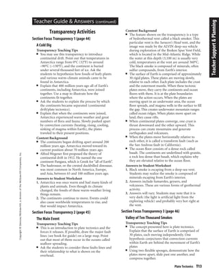 Copyright©Glencoe/McGraw-Hill,adivisionoftheMcGraw-HillCompanies,Inc.
Plate Tectonics T13
Teacher Guide & Answers (continued)
Transparency Activities
Section Focus Transparency 1 (page 44)
A Cold Dig
Transparency Teaching Tips
■ You may use this transparency to introduce
continental drift. Point out that temperatures in
Antarctica range from 0°C (32°F) to around
–90°C (–130°F), and the continent is buried
under several thousand feet of ice. Ask the
students to hypothesize how fossils of leafy plants
and various warm-climate animals came to be
found in Antarctica.
■ Explain that 400 million years ago all of Earth’s
continents, including Antarctica, were joined
together. Use a map to illustrate how the
continents fit together.
■ Ask the students to explain the process by which
the continents became separated (continental
drift/plate tectonics).
■ Explain that when the continents were joined,
Antarctica experienced warm weather and great
numbers of flora and fauna. Slowly pushed apart
by convection currents (heating, rising, cooling,
sinking of magma within Earth), the plates
traveled to their present positions.
Content Background
■ The continents began drifting apart around 200
million years ago. Antarctica moved toward its
current position about 70 million years ago.
■ Alfred Wegener first proposed the theory of
continental drift in 1912. He named the one
continent Pangaea, which is Greek for “all of Earth”.
■ The hadrosaur, or the crested duckbilled dinosaur,
was most common in North America, Europe,
and Asia, between 65 and 100 million years ago.
Answers to Student Worksheet
1. Antarctica was once warm and had many kinds of
plants and animals. Even though its climate
changed, the fossils of these warm-weather living
things remain.
2. The continents continue to move. Events could
also cause worldwide temperatures to rise, and
that would impact Antarctica.
Section Focus Transparency 2 (page 45)
The Main Event
Transparency Teaching Tips
■ This is an introduction to plate tectonics and the
forces it releases. If possible, draw the major fault
lines (see book for guide) on a large map. Point
out that most of them occur in the oceans called
seafloor spreading.
■ Ask the students to consider these faults lines and
their relationship to what is shown on the
overhead.
Content Background
■ The feature shown on the transparency is a type
of hydrothermal vent called a black smoker. This
particular vent is the Saracen’s Head vent, and the
image was made by the ALVIN deep-sea vehicle
during exploration of the Broken Spur Vent Field,
which is located in the Mid-Atlantic Ridge. While
the water at this depth (3,100 m) is usually very
cold, temperatures at the vent are around 360°C.
The black smoke is composed of minerals, often
sulfur compounds, from Earth’s interior.
■ The surface of Earth is comprised of approximately
30 rigid plates. These plates are moving slowly,
relative to each other. Each plate includes the crust
and the outermost mantle. When these tectonic
plates move, they carry the continents and ocean
floors with them. It is at the plate boundaries
where the action occurs. When the plates are
moving apart in an underwater area, the ocean
floor spreads, and magma wells to the surface to fill
the gap. This creates underwater mountain ranges
called ocean ridges. When plates move apart on
land, they cause rifts.
■ When continental plates converge, one crust is
thrust downward and the other upward. This
process can create mountains and generate
earthquakes and volcanoes.
■ When the plates move horizontally relative to
each other, it is called a transform fault (such as
the San Andreas fault in California).
■ The ocean floor consists of a dense rock called
basalt. The continents are underlined with granite,
a rock less dense than basalt, which explains why
they are elevated relative to the ocean floor.
Answers to Student Worksheet
1. Black smoke is escaping from a deep-sea vent.
Students may realize the smoke is composed of
minerals escaping from Earth’s interior.
2. Answers include fumaroles, geysers, and
volcanoes. These are various forms of geothermal
activity.
3. Answers will vary. Students may note that it is
very dark (the light is artificial light from the
exploring vehicle) and probably very hot right at
the vent.
Section Focus Transparency 3 (page 46)
Valley of Ten Thousand Smokes
Transparency Teaching Tips
■ The concept presented here is plate tectonics.
Explain that the surface of Earth is comprised of
30 plates, each moving independently. One
hypothesis conjectures that convection currents
within Earth are behind the movement of Earth’s
plates
■ Using two flexible sponges, demonstrate how the
plates move apart, slide past one another, and
compress together.
TeacherSupport&Planning
 