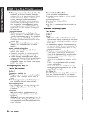 T14 Plate Tectonics
Copyright©Glencoe/McGraw-Hill,adivisionoftheMcGraw-HillCompanies,Inc.
Teacher Guide & Answers (continued)
■ The transparency shows the aftermath of the 1912
eruption of the Mount Katmai and Novarupta
volcanoes. One of the largest eruptions in history,
the blast blew almost 30 cubic kilometers of
volcanic matter into the air, causing a high
altitude haze and reducing summer temperature
in surrounding areas by ten percent. Four years
later, thousands of fumaroles were still jetting
streams of gas in excess of 600°C (1,100°F). The
eruption and ash cover destroyed all vestiges of
life in the area.
Content Background
■ The Novarupta eruption was the largest this
century, extruding 15 cubic kilometers of magma,
30 times the amount extruded by the eruption of
Mount St. Helens in 1980. The Novarupta and
Katmai volcanoes lie near the intersection of two
tectonic plates.
■ Because of their isolated locations, the eruptions
of Katmai and Novarupta caused no human
casualties.
Answers to Student Worksheet
1. It got its name from the thousands of vents
spewing steam and gas.
2. The energy that caused the eruption eventually
dissipated, and the vents stopped smoking.
3. Answers will vary. Students may name specific
volcanoes, like Mount St. Helens, Mount Pinatubo
(the Phillipines), and Mauna Kea (Hawaii), or
general areas, like the Mid-Atlantic Ridge and the
Pacific’s Ring of Fire.
Teaching Transparency (Page 47)
Plates of the Lithosphere
Section 3
Transparency Teaching Tips
■ Using the map on the transparency, have students
locate the Andes, Himalayas, and the island of
Japan.
■ Use the transparency to locate the three types of
plate boundaries indicated in the map’s key.
Reteaching Suggestion
■ Have the students use their text to briefly review
each type of plate boundary shown on the
transparency.
Extensions
Activity: Let students work with partners to
compare and contrast the three types of plate
boundaries.
Challenge: In cooperative learning groups, have the
students make the three types of plate boundaries
with modeling clay. Have each group explain their
model to the class.
Answers to Student Worksheet
1. crust and part of the upper mantle
2. two plates coming together or moving toward
each other
3. convergent boundary
4. Eurasian Plate; Europe and Asia
5. divergent
6. the Juan De Fuca Plate and the North American
Plate
Assessment Transparency (Page 49)
Plate Tectonics
Section 3
Answers
1. D. Students need to use the information in the
cross-sectional drawing to identify the best answer
choice. Level Z is the deepest rock layer, so it must
be the oldest.
2. F. Students need to use the information given by
the arrows to identify the best answer choice. The
boundaries formed by colliding plates are called
convergent boundaries.
3. B. Students must recognize that the movement of
a fault line is a direct cause of an earthquake.
Choice A: No, flooding could be secondary effect
caused by an earthquake, but it is not caused
directly by a fault.
Choice B: Yes, earthquakes are caused by moving
plates.
Choice C: No, tornadoes are caused by weather
systems, not fault lines.
Choice D: No, forest fires could be a secondary
effect caused by an earthquake, but they are not
caused directly by a fault.
Test-Taking Tip
Remind students to watch for qualifiers such as most
likely, most common, least likely, or least common.
Such questions are not looking for absolute answers.
TeacherSupport&Planning
 
