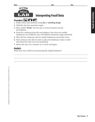 Copyright©Glencoe/McGraw-Hill,adivisionoftheMcGraw-HillCompanies,Inc.
Plate Tectonics 3
Name Date Class
Interpreting Fossil Data
Procedure
1. Build a three-layer landmass using clay or modeling dough.
2. Mold the clay into mountain ranges.
3. Place similar “fossils” into the clay at various locations around
the landmass.
4. Form five continents from the one landmass. Also, form two smaller
landmasses out of different clay with different mountain ranges and fossils.
5. Place the five continents and two smaller landmasses around the room.
6. Have someone who did not make or place the landmasses make a model
that shows how they once were positioned.
7. Return the clay to its container so it can be used again.
Hands-OnActivities
Analysis
What clues were useful in reconstructing the original landmass?
 