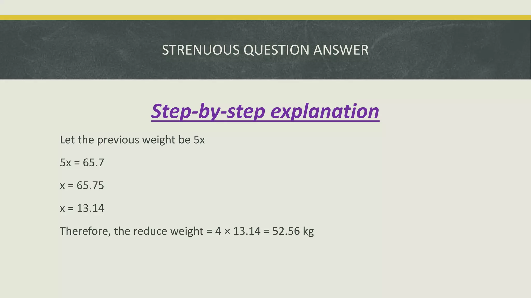 STRENUOUS QUESTION ANSWER
Step-by-step explanation
Let the previous weight be 5x
5x = 65.7
x = 65.75
x = 13.14
Therefore, the reduce weight = 4 × 13.14 = 52.56 kg
 