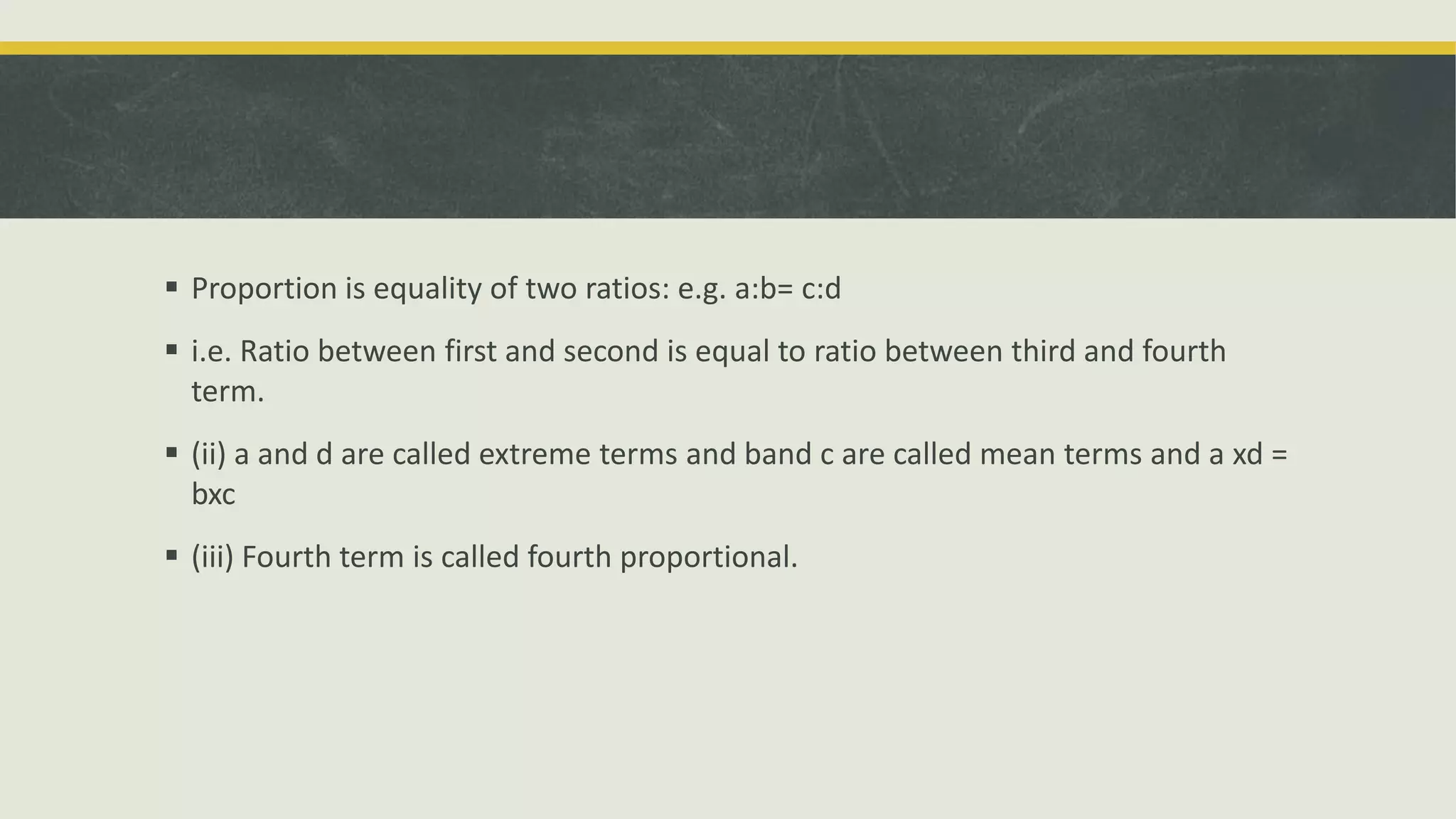  Proportion is equality of two ratios: e.g. a:b= c:d
 i.e. Ratio between first and second is equal to ratio between third and fourth
term.
 (ii) a and d are called extreme terms and band c are called mean terms and a xd =
bxc
 (iii) Fourth term is called fourth proportional.
 