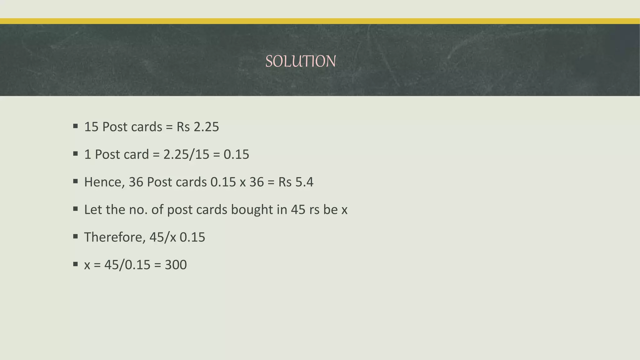 SOLUTION
 15 Post cards = Rs 2.25
 1 Post card = 2.25/15 = 0.15
 Hence, 36 Post cards 0.15 x 36 = Rs 5.4
 Let the no. of post cards bought in 45 rs be x
 Therefore, 45/x 0.15
 x = 45/0.15 = 300
 