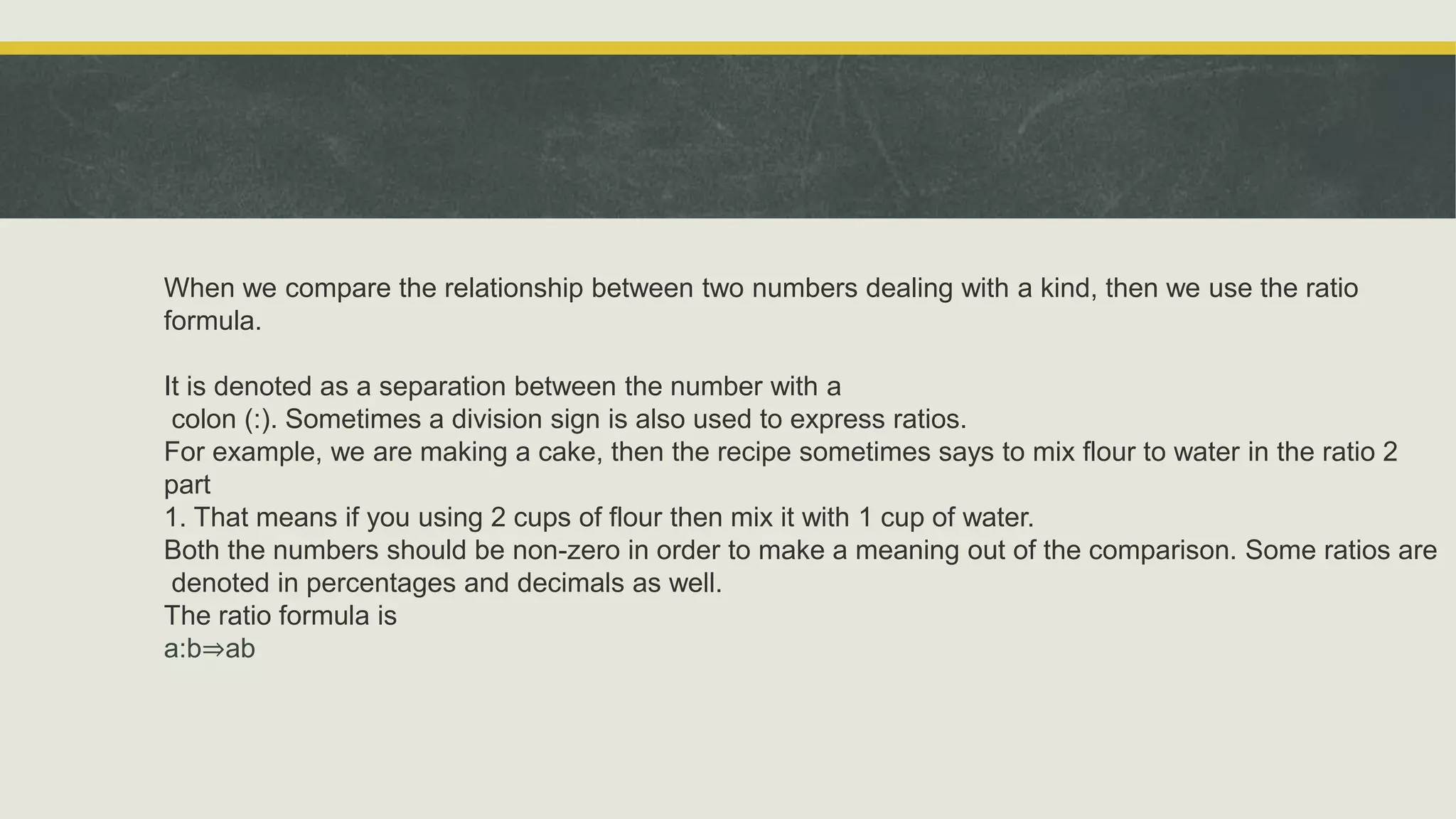 When we compare the relationship between two numbers dealing with a kind, then we use the ratio
formula.
It is denoted as a separation between the number with a
colon (:). Sometimes a division sign is also used to express ratios.
For example, we are making a cake, then the recipe sometimes says to mix flour to water in the ratio 2
part
1. That means if you using 2 cups of flour then mix it with 1 cup of water.
Both the numbers should be non-zero in order to make a meaning out of the comparison. Some ratios are
denoted in percentages and decimals as well.
The ratio formula is
a:b⇒ab
 