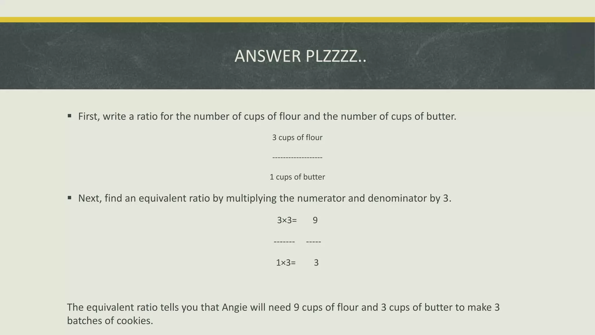 ANSWER PLZZZZ..
 First, write a ratio for the number of cups of flour and the number of cups of butter.
3 cups of flour
-------------------
1 cups of butter
 Next, find an equivalent ratio by multiplying the numerator and denominator by 3.
3×3= 9
------- -----
1×3= 3
The equivalent ratio tells you that Angie will need 9 cups of flour and 3 cups of butter to make 3
batches of cookies.
 