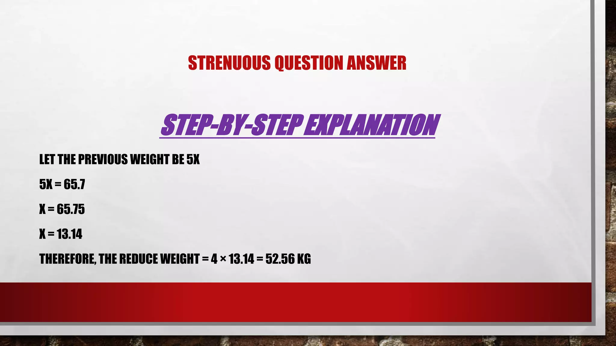 STRENUOUS QUESTION ANSWER
STEP-BY-STEP EXPLANATION
LET THE PREVIOUS WEIGHT BE 5X
5X = 65.7
X = 65.75
X = 13.14
THEREFORE, THE REDUCE WEIGHT = 4 × 13.14 = 52.56 KG
 