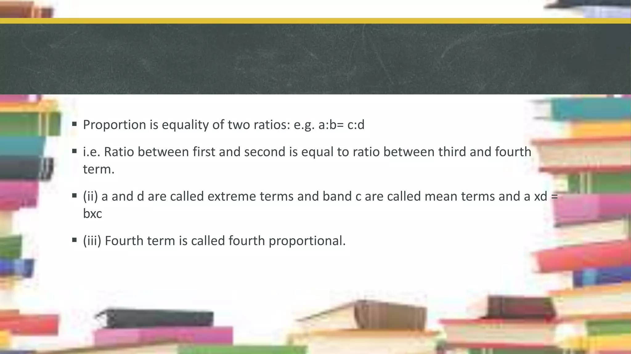  Proportion is equality of two ratios: e.g. a:b= c:d
 i.e. Ratio between first and second is equal to ratio between third and fourth
term.
 (ii) a and d are called extreme terms and band c are called mean terms and a xd =
bxc
 (iii) Fourth term is called fourth proportional.
 