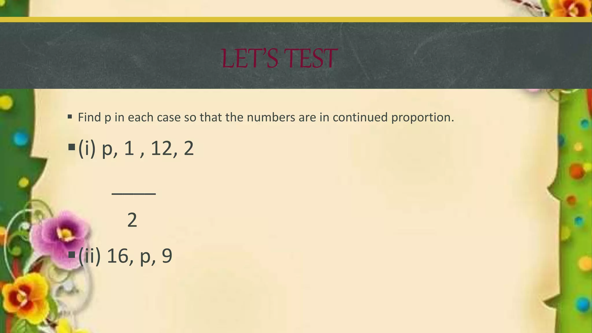 LET’S TEST
 Find p in each case so that the numbers are in continued proportion.
(i) p, 1 , 12, 2
____
2
(ii) 16, p, 9
 