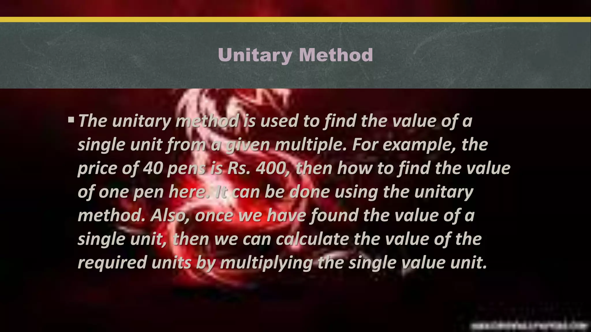 Unitary Method
The unitary method is used to find the value of a
single unit from a given multiple. For example, the
price of 40 pens is Rs. 400, then how to find the value
of one pen here. It can be done using the unitary
method. Also, once we have found the value of a
single unit, then we can calculate the value of the
required units by multiplying the single value unit.
 
