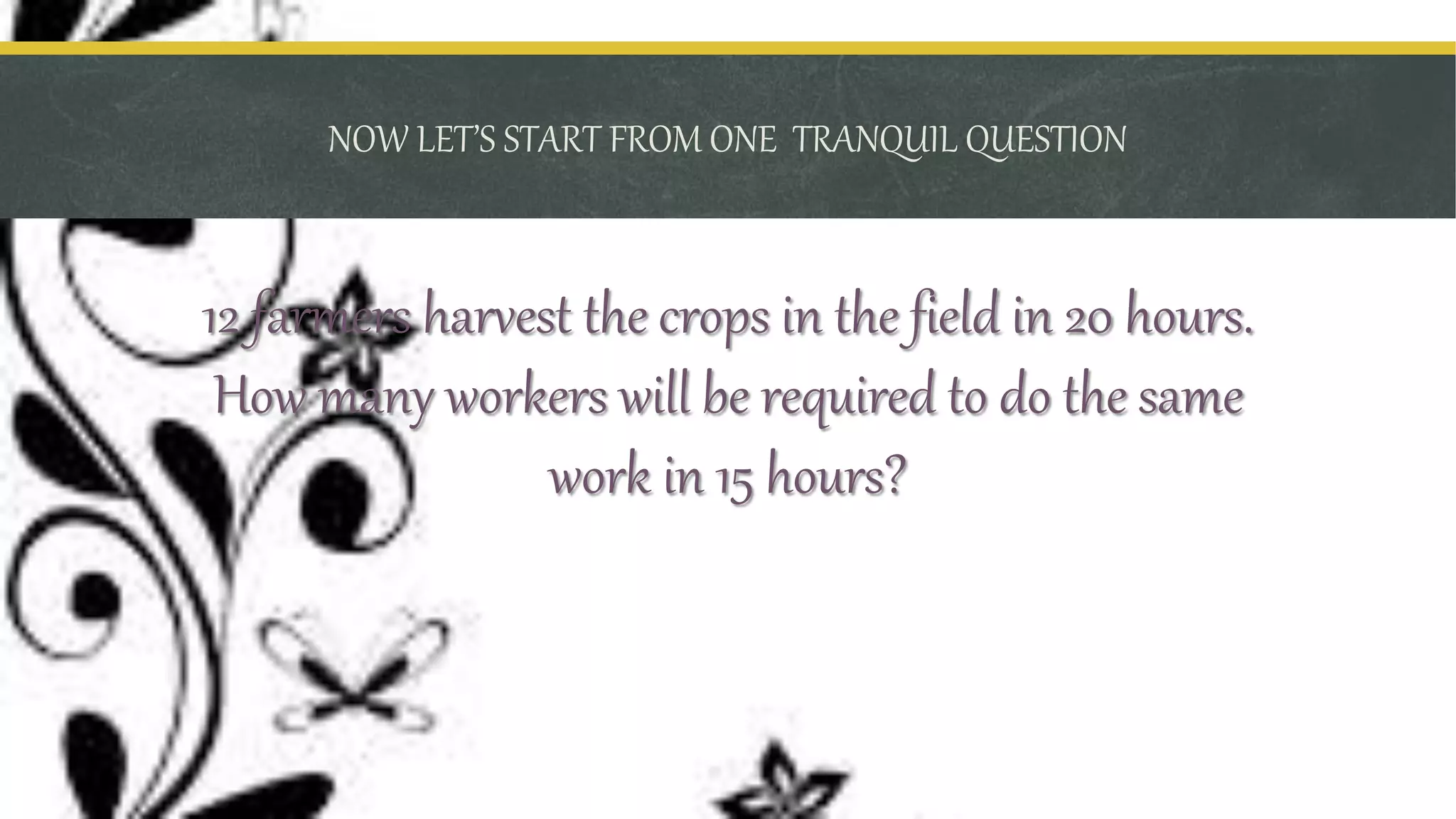 NOW LET’S START FROM ONE TRANQUIL QUESTION
12 farmers harvest the crops in the field in 20 hours.
How many workers will be required to do the same
work in 15 hours?
 