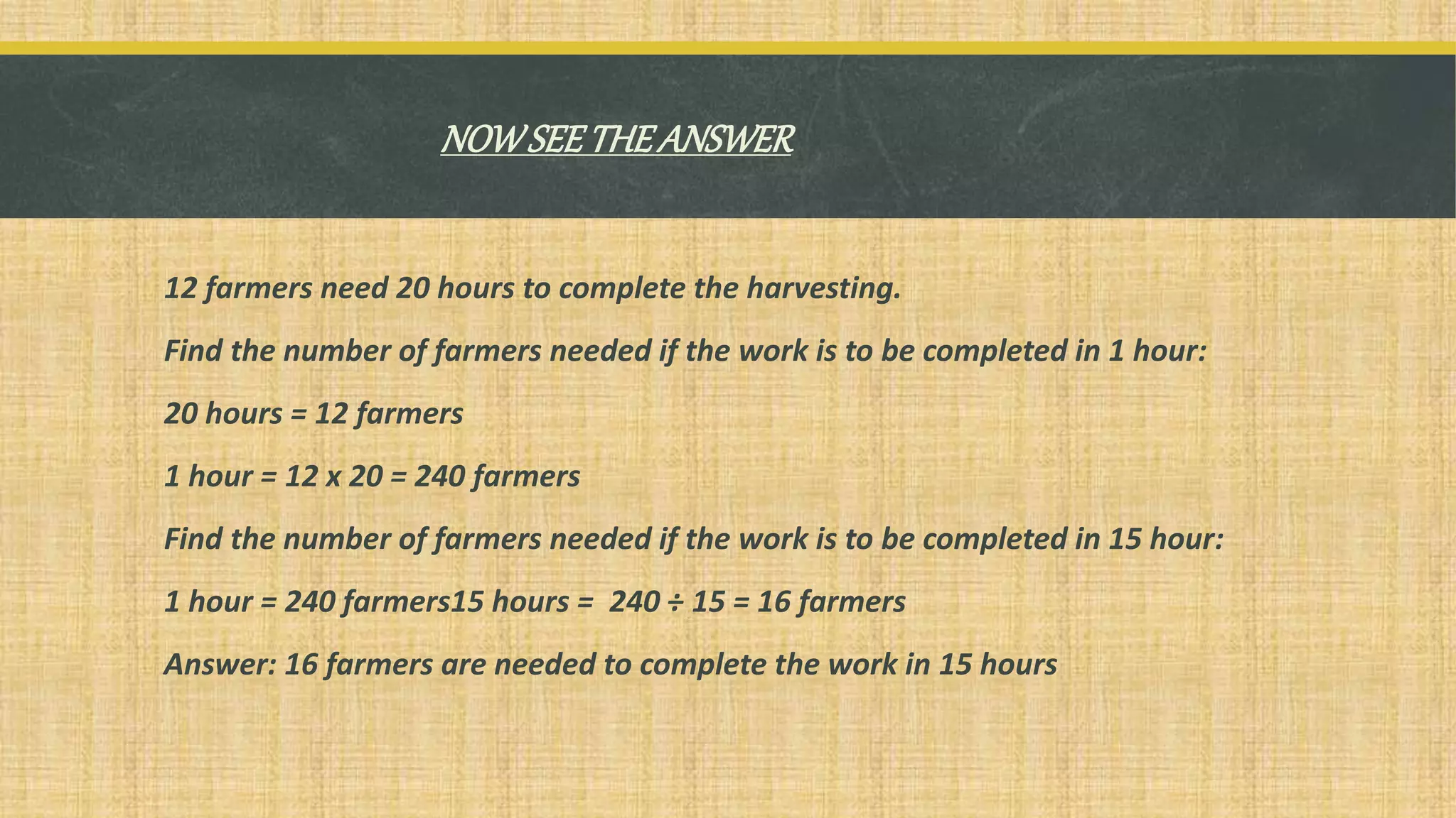 NOWSEETHEANSWER
12 farmers need 20 hours to complete the harvesting.
Find the number of farmers needed if the work is to be completed in 1 hour:
20 hours = 12 farmers
1 hour = 12 x 20 = 240 farmers
Find the number of farmers needed if the work is to be completed in 15 hour:
1 hour = 240 farmers15 hours = 240 ÷ 15 = 16 farmers
Answer: 16 farmers are needed to complete the work in 15 hours
 