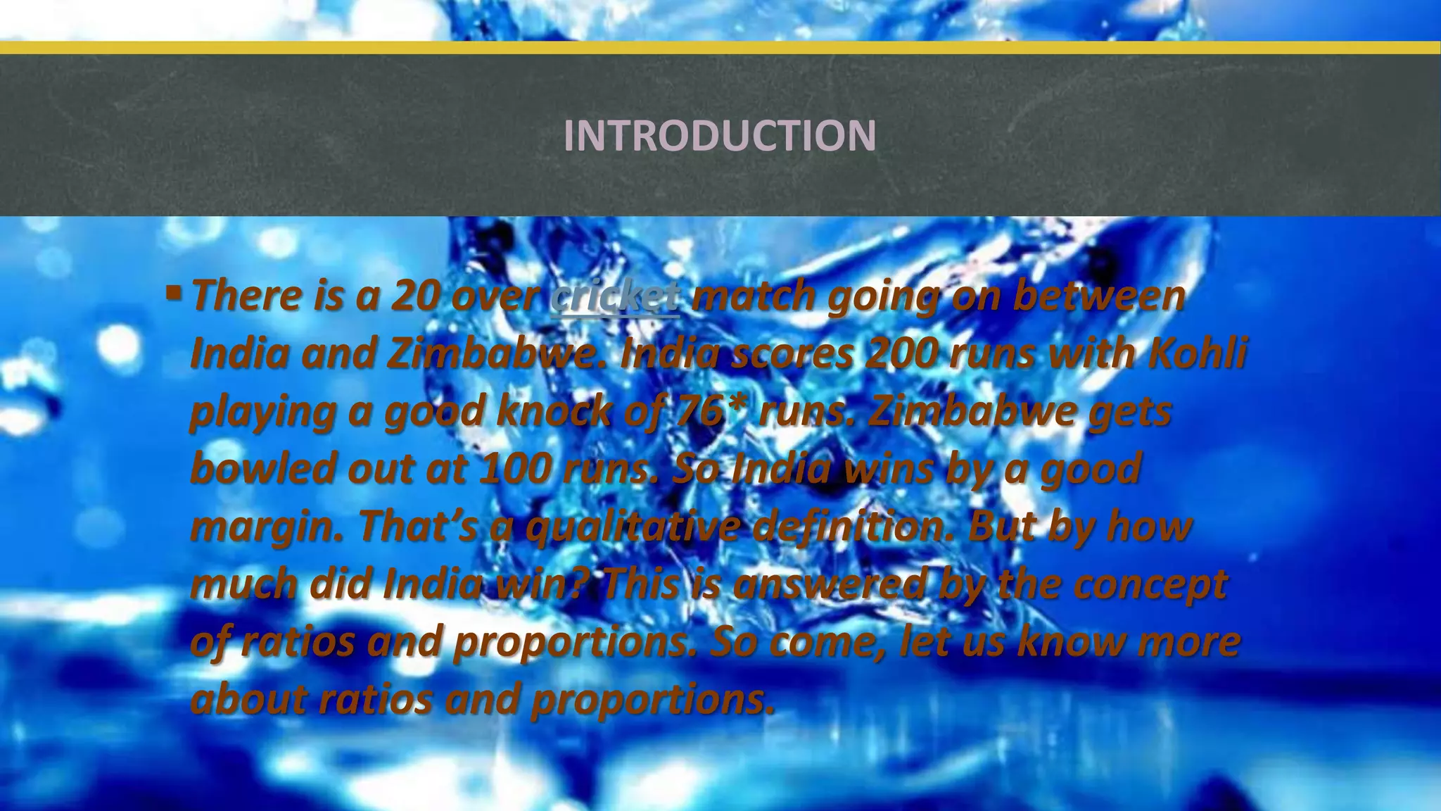 INTRODUCTION
There is a 20 over cricket match going on between
India and Zimbabwe. India scores 200 runs with Kohli
playing a good knock of 76* runs. Zimbabwe gets
bowled out at 100 runs. So India wins by a good
margin. That’s a qualitative definition. But by how
much did India win? This is answered by the concept
of ratios and proportions. So come, let us know more
about ratios and proportions.
 