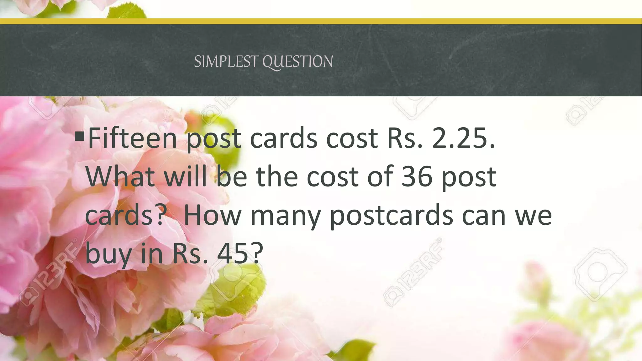 SIMPLEST QUESTION
Fifteen post cards cost Rs. 2.25.
What will be the cost of 36 post
cards? How many postcards can we
buy in Rs. 45?
 